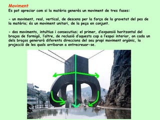 Moviment Es pot apreciar com si la matèria generés un moviment de tres fases:  - un moviment, real, vertical, de descens per la força de la gravetat del pes de la matèria; és un moviment unitari, de la peça en conjunt.  - dos moviments, intuïtius i consecutius; el primer, d’expansió horitzontal del braços de formigó, l’altre, de reclusió d’aquests cap a l’espai interior, on cada un dels braços generarà diferents direccions del seu propi moviment orgànic, la projecció de les quals arribaran a entrecreuar-se.  