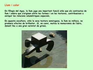 Llum i color En l’Elogio del Agua, la llum juga una important funció atès que els contrastos de llum i ombra que s’originen entre les formes i en les textures, contribueixen a enriquir les relacions volumètriques espacials.  En aquesta escultura, atès la seva textura semirugosa, la llum no rellisca, no produeix efectes de brillantor. Sí, en canvi, matisa la monocromia de l’obra, donant lloc a una gran varietat de grisos.  