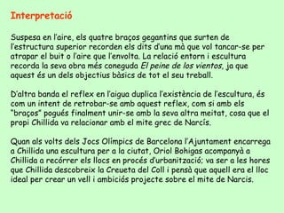 Interpretació Suspesa en l’aire, els quatre braços gegantins que surten de l’estructura superior recorden els dits d’una mà que vol tancar-se per atrapar el buit o l’aire que l’envolta. La relació entorn i escultura recorda la seva obra més coneguda  El peine de los vientos,  ja que aquest és un dels objectius bàsics de tot el seu treball.  D’altra banda el reflex en l’aigua duplica l’existència de l’escultura, és com un intent de retrobar-se amb aquest reflex, com si amb els “braços” pogués finalment unir-se amb la seva altra meitat, cosa que el propi Chillida va relacionar amb el mite grec de Narcís. Quan als volts dels Jocs Olímpics de Barcelona l’Ajuntament encarrega a Chillida una escultura per a la ciutat, Oriol Bohigas acompanyà a Chillida a recórrer els llocs en procés d’urbanització; va ser a les hores que Chillida descobreix la Creueta del Coll i pensà que aquell era el lloc ideal per crear un vell i ambiciós projecte sobre el mite de Narcis.  