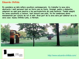 Eduardo Chillida  Es considera un dels millors escultors contemporanis. Va treballar la seva obra abstracta i molt personal tant en ferro com en fusta, formigó, pedra o alabastre, adaptant-se amb gran mestria a les particularitats de cada material. També adaptà les seves escultures a l’entorn, tant natural com urbà. Va fer nombroses obres monumentals per ciutats de tot el món. Gran part de la seva obra pot admirar-se a la seva casa: museu Chillida-Leku, a Hernani. http://www.eduardo-chillida.com/ 