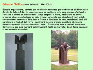 Eduardo Chillida  (Sant Sebastià 1924-2002)  Estudià arquitectura, carrera que va deixar inacabada per dedicar-se al dibuix en el Cercle de Belles Arts. En aquesta època es perfilava ja la seva manera d’entendre l’art com a forma de coneixement. Anys després, a Paris, realitzarà les seves primeres obres escultòriques en guix i fang, materials que abandonarà molt aviat. Posteriorment tornarà al País Basc i fixarà a Guipúscoa la seva residència; serà allí on iniciarà el treball del ferro i realitzarà la seva primera escultura abstracta d’aquest material, l’estela funerària Ilarik . El contacte amb el treball tradicional del ferro al seu país marcarà definitivament l’estil de l’artista. En el ferro reconeix el seu material escultòric. 