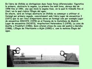 En l’obra de Chillida es distingeixen dues fases força diferenciades: figurativa la primera, abstracta la segona. La primera fou molt breu, abraça des de 1948 fins al 1951, any que inicià la segona fase, en la qual hi treballà fins el final i en la qual s’ubica l’Elogio del agua;  En efecte, serà en l’etapa abstracta on Chillida va començar a utilitzar el formigó per primera vegada, concretament amb l’obra Lugar de encuentros I (1971) que va ser l’inici d’importants obres en formigó com per exemple Lugar de encuentros III(1972 /1978) en el Passeig de la Castellana de Madrid, Lugar de encuentros IV(1973), Arquitectura Heterodoxa I (1978), La casa de Goethe a Frankfurt (1986), Gure aitaren etxea (la casa del padre) a Gernika (1988), L’Elogio de l’Horitzonte a Gijón (1990) o, com la mateixa Elogio del agua. 