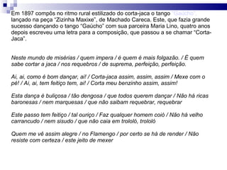 Em 1897 compôs no ritmo rural estilizado do corta-jaca o tango  “Gaúcho”,  lançado na peça “Zizinha Maxixe”, de Machado Careca. Este, que fazia grande sucesso dançando o tango “Gaúcho” com sua parceira Maria Lino, quatro anos depois escreveu uma letra para a composição, que passou a se chamar “Corta-Jaca”. Neste mundo de misérias / quem impera / é quem é mais folgazão. / É quem sabe cortar a jaca / nos requebros / de suprema, perfeição, perfeição. Ai, ai, como é bom dançar, ai! / Corta-jaca assim, assim, assim / Mexe com o pé! / Ai, ai, tem feitiço tem, ai! / Corta meu benzinho assim, assim! Esta dança é buliçosa / tão dengosa / que todos querem dançar / Não há ricas baronesas / nem marquesas / que não saibam requebrar, requebrar Este passo tem feitiço / tal ouriço / Faz qualquer homem coió / Não há velho carrancudo / nem sisudo / que não caia em trololó, trololó Quem me vê assim alegre / no Flamengo / por certo se há de render / Não resiste com certeza / este jeito de mexer 