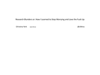 Research Blunders or: How I Learned to Stop Worrying and Love the Fuck Up Christina York       (aka Xtina)                                                                                                                                     @UXtina 
