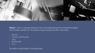 www.mrmurphy.com
Polymer n. Chem. a compound composed of one or more large molecules that are formed from repeated
units of smaller molecules. [G f. Gk polumeros having many parts (as POLY-, meros share]
• NH4-CH4
• C-(CH2)4-C-NH-(CH2)6-NH
• (CH2)6
• NH-(CH2)4-NH
• C2-H4
This edition is strictly limited to 100 signed copies.
 
