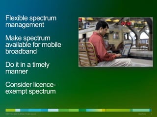 Flexible spectrum
management
Make spectrum
available for mobile
broadband
Do it in a timely
manner
Consider licence-
exempt spectrum
? 2011 Cisco and/or its affiliates. All rights reserved. Cisco Public 6
 