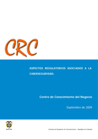 ASPECTOS REGULATORIOS ASOCIADOS A LA

CIBERSEGURIDAD.




      Centro de Conocimiento del Negocio


                                     Septiembre de 2009




           Comisión de Regulación de Comunicaciones – República de Colombia
 