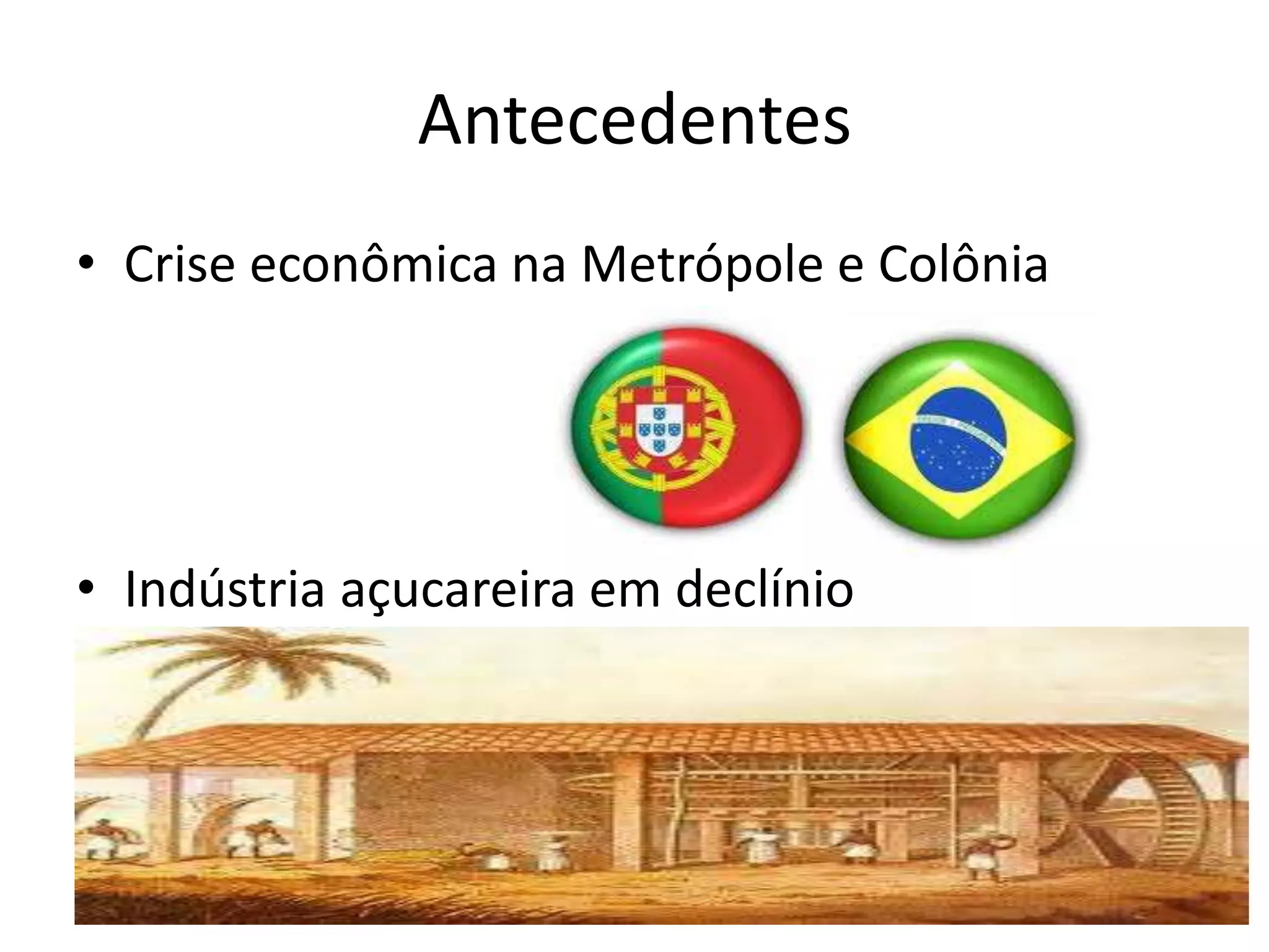 Antecedentes
• Crise econômica na Metrópole e Colônia
• Indústria açucareira em declínio