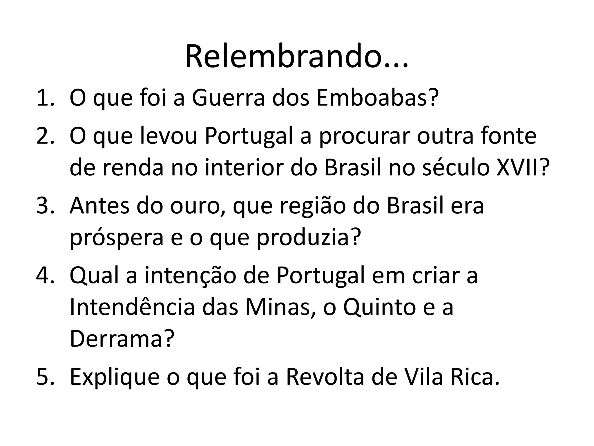Relembrando...
1. O que foi a Guerra dos Emboabas?
2. O que levou Portugal a procurar outra fonte
de renda no interior do Brasil no século XVII?
3. Antes do ouro, que região do Brasil era
próspera e o que produzia?
4. Qual a intenção de Portugal em criar a
Intendência das Minas, o Quinto e a
Derrama?
5. Explique o que foi a Revolta de Vila Rica.