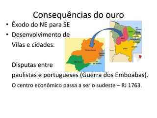 Consequências do ouro
• Êxodo do NE para SE
• Desenvolvimento de
  Vilas e cidades.

 Disputas entre
 paulistas e portugueses (Guerra dos Emboabas).
 O centro econômico passa a ser o sudeste – RJ 1763.
 