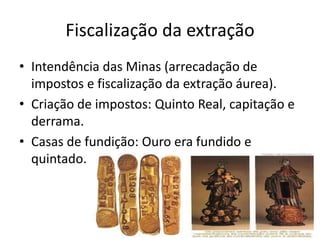 Fiscalização da extração
• Intendência das Minas (arrecadação de
  impostos e fiscalização da extração áurea).
• Criação de impostos: Quinto Real, capitação e
  derrama.
• Casas de fundição: Ouro era fundido e
  quintado.
 