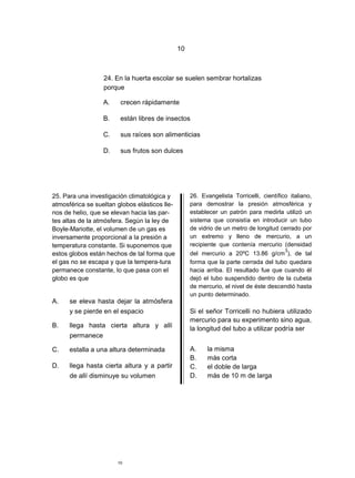 10



                  24. En la huerta escolar se suelen sembrar hortalizas
                  porque

                  A.    crecen rápidamente

                  B.    están libres de insectos

                  C.    sus raíces son alimenticias

                  D.    sus frutos son dulces




25. Para una investigación climatológica y          26. Evangelista Torricelli, científico italiano,
atmosférica se sueltan globos elásticos lle-        para demostrar la presión atmosférica y
nos de helio, que se elevan hacia las par-          establecer un patrón para medirla utilizó un
tes altas de la atmósfera. Según la ley de          sistema que consistía en introducir un tubo
Boyle-Mariotte, el volumen de un gas es             de vidrio de un metro de longitud cerrado por
inversamente proporcional a la presión a            un extremo y lleno de mercurio, a un
temperatura constante. Si suponemos que             recipiente que contenía mercurio (densidad
                                                                                         3
estos globos están hechos de tal forma que          del mercurio a 20ºC 13.86 g/cm ), de tal
el gas no se escapa y que la tempera-tura           forma que la parte cerrada del tubo quedara
permanece constante, lo que pasa con el             hacia arriba. El resultado fue que cuando él
globo es que                                        dejó el tubo suspendido dentro de la cubeta
                                                    de mercurio, el nivel de éste descendió hasta
                                                    un punto determinado.
A.    se eleva hasta dejar la atmósfera
      y se pierde en el espacio                     Si el señor Torricelli no hubiera utilizado
                                                    mercurio para su experimento sino agua,
B.    llega hasta cierta altura y allí              la longitud del tubo a utilizar podría ser
      permanece

C.    estalla a una altura determinada              A.    la misma
                                                    B.    más corta
D.    llega hasta cierta altura y a partir          C.    el doble de larga
      de allí disminuye su volumen                  D.    más de 10 m de larga




                       10
 