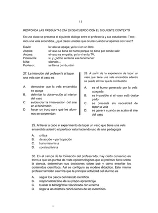 11

RESPONDA LAS PREGUNTAS 27A 29 DEACUERDO CON EL SIGUIENTE CONTEXTO

En una clase se presenta el siguiente diálogo entre el profesor/a y sus estudiantes: Tene-
mos una vela encendida, ¿qué creen ustedes que ocurre cuando la tapamos con vaso?

David:               la vela se apaga; ya lo ví en un libro
Andrés:              el vaso se llena de humo porque no tiene por donde salir
Andrea:              el vaso se empaña; yo lo ví en la TV.
Profesor/a:          si, y ¿cómo se llama ese fenómeno?
Niña:                silencio...
Profesor:            se llama combustión

27. La intención del profesor/a al tapar          28. A partir de la experiencia de tapar un
una vela con el vaso es                           vaso que tiene una vela encendida adentro
                                                  se puede afirmar que la combustión

A.    demostrar que la vela encendida             A.    es el humo generado por la vela
      se apaga                                          apagada
B.    delimitar la observación al interior        B.    es imposible si el vaso está desta-
      del vaso                                          pado
C.    evidenciar la intervención del aire         C.    se presenta sin necesidad de
      en el fenómeno                                    tapar la vela
D.    hacer un truco para que los alum-           D.    se genera cuando se acaba el aire
      nos se sorprendan                                 del vaso


      29. Al llevar a cabo el experimento de tapar un vaso que tiene una vela
      encendida adentro el profesor esta haciendo uso de una pedagogía

      A.      crítica
      B.      de acción – participación
      C.      transmisionista
      D.      constructivista

      30. En el campo de la formación del profesorado, hay cierto consenso en
      torno a que los puntos de vista epistemológicos que el profesor tiene sobre
      la ciencia, determinan sus decisiones sobre qué y cómo enseñar los
      contenidos científicos. Así se configura su modelo didáctico. Este mismo
      profesor también asumirá que la principal actividad del alumno es

      A.      seguir los pasos del método científico
      B.      responsabilizarse de su propio aprendizaje
      C.      buscar la bibliografía relacionada con el tema
      D.      llegar a las mismas conclusiones de los científicos




                        11
 