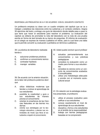14



RESPONDA LAS PREGUNTAS 38 A 41 DE ACUERDO CON EL SIGUIENTE CONTEXTO

Un profesor/a empieza su clase con un cuadro sinóptico del capítulo que se va a
trabajar y establece las relaciones entre los subtemas y el contexto cotidiano. Asigna
30 ejercicios del texto y entrega una guía de laboratorio donde detalla paso a paso lo
que tiene que hacer el estudiante para resolver el problema. La evaluación del
capítulo se obtiene de promediar la nota del laboratorio con la nota de una prueba
escrita en forma de test tomada de su banco de preguntas. El informe de evaluación
en el colegio se expresa de manera cualitativa en letras, para lo cual tiene una tabla
que le permite convertir su evaluación cuantitativa en términos cualitativos.


38. La práctica de laboratorio realizada         40. Usted puede concluir que el profesor
tiende a
                                                 A.   actualiza permanentemente sus
A.    solucionar problemas prácticos                  conocimientos y sus prácticas
B.    confirmar un conocimiento teórico               pedagógicas
C.    contrastar hipótesis                       B.   considera la evaluación como un
D.    manejar variables                               medio para formar a sus estudian-
                                                      tes
                                                 C.   considera la ciencia como un con-
                                                      junto de conocimientos acabados
                                                      e inmodificables
                                                 D.   utiliza una metodología adecuada
39. De acuerdo con la anterior situación,             y acorde con el momento socio-
de la labor del profesor/a podemos decir              cultural actual
que

A.    utiliza didácticas modernas que
      tienden a motivar el aprendizaje de
      sus estudiantes                            41. En relación con la estrategia evalua-
B.    posibilita la creatividad y guía a         tiva presentada, el profesor/a
      sus estudiantes de manera
      precisa al conocimiento                    A.   utiliza el proceso evaluativo para
C.    orientan la enseñanza de las Cien-              calificar a sus estudiantes
      cias Naturales en las teorías mo-          B.   conoce exactamente el nivel de
      dernas                                          aprendizaje de sus estudiantes
D.    orienta sus estrategias por la tec-        C.   disciplina y forma a los estudiantes
      nología educativa y planea sus ac-              en el ámbito de la responsabilidad
      tividades de modo que lleva al es-         D.   trabaja con teorías pedagógicas
      tudiante a repetir el conocimiento              basadas en la comprensión




                      14
 