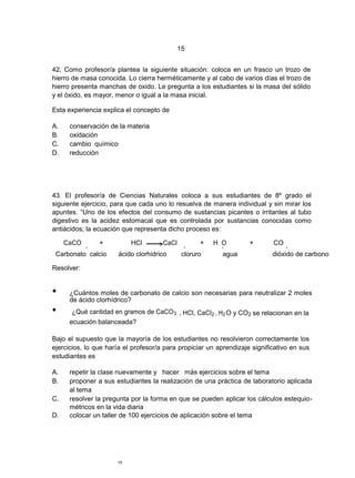 15


42. Como profesor/a plantea la siguiente situación: coloca en un frasco un trozo de
hierro de masa conocida. Lo cierra herméticamente y al cabo de varios días el trozo de
hierro presenta manchas de oxido. Le pregunta a los estudiantes si la masa del sólido
y el óxido, es mayor, menor o igual a la masa inicial.

Esta experiencia explica el concepto de

A.    conservación de la materia
B.    oxidación
C.    cambio químico
D.    reducción




43. El profesor/a de Ciencias Naturales coloca a sus estudiantes de 8º grado el
siguiente ejercicio, para que cada uno lo resuelva de manera individual y sin mirar los
apuntes. “Uno de los efectos del consumo de sustancias picantes o irritantes al tubo
digestivo es la acidez estomacal que es controlada por sustancias conocidas como
antiácidos; la ecuación que representa dicho proceso es:

     CaCO       +          HCl        CaCl          +   H O         +       CO
            3                                 2           2                      2


 Carbonato calcio     ácido clorhidrico       cloruro      agua             dióxido de carbono

Resolver:


•     ¿Cuántos moles de carbonato de calcio son necesarias para neutralizar 2 moles
      de ácido clorhídrico?
•      ¿Qué cantidad en gramos de CaCO 3 , HCl, CaCl2 , H2 O y CO2 se relacionan en la
      ecuación balanceada?

Bajo el supuesto que la mayoría de los estudiantes no resolvieron correctamente los
ejercicios, lo que haría el profesor/a para propiciar un aprendizaje significativo en sus
estudiantes es

A.    repetir la clase nuevamente y hacer más ejercicios sobre el tema
B.    proponer a sus estudiantes la realización de una práctica de laboratorio aplicada
      al tema
C.    resolver la pregunta por la forma en que se pueden aplicar los cálculos estequio-
      métricos en la vida diaria
D.    colocar un taller de 100 ejercicios de aplicación sobre el tema




                      15
 