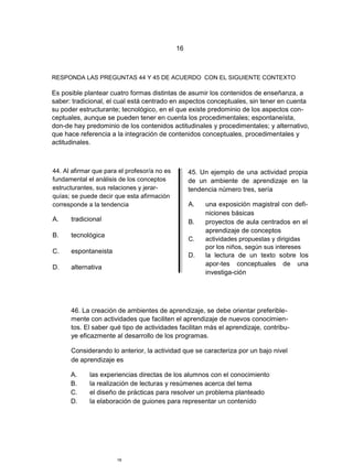 16



RESPONDA LAS PREGUNTAS 44 Y 45 DE ACUERDO CON EL SIGUIENTE CONTEXTO

Es posible plantear cuatro formas distintas de asumir los contenidos de enseñanza, a
saber: tradicional, el cual está centrado en aspectos conceptuales, sin tener en cuenta
su poder estructurante; tecnológico, en el que existe predominio de los aspectos con-
ceptuales, aunque se pueden tener en cuenta los procedimentales; espontaneísta,
don-de hay predominio de los contenidos actitudinales y procedimentales; y alternativo,
que hace referencia a la integración de contenidos conceptuales, procedimentales y
actitudinales.



44. Al afirmar que para el profesor/a no es        45. Un ejemplo de una actividad propia
fundamental el análisis de los conceptos           de un ambiente de aprendizaje en la
estructurantes, sus relaciones y jerar-            tendencia número tres, sería
quías; se puede decir que esta afirmación
corresponde a la tendencia                         A.   una exposición magistral con defi-
                                                        niciones básicas
A.    tradicional                                  B.   proyectos de aula centrados en el
                                                        aprendizaje de conceptos
B.    tecnológica
                                                   C.   actividades propuestas y dirigidas
                                                        por los niños, según sus intereses
C.    espontaneista
                                                   D.   la lectura de un texto sobre los
                                                        apor-tes conceptuales de una
D.    alternativa
                                                        investiga-ción




      46. La creación de ambientes de aprendizaje, se debe orientar preferible-
      mente con actividades que faciliten el aprendizaje de nuevos conocimien-
      tos. El saber qué tipo de actividades facilitan más el aprendizaje, contribu-
      ye eficazmente al desarrollo de los programas.

      Considerando lo anterior, la actividad que se caracteriza por un bajo nivel
      de aprendizaje es

      A.     las experiencias directas de los alumnos con el conocimiento
      B.     la realización de lecturas y resúmenes acerca del tema
      C.     el diseño de prácticas para resolver un problema planteado
      D.     la elaboración de guiones para representar un contenido




                       16
 