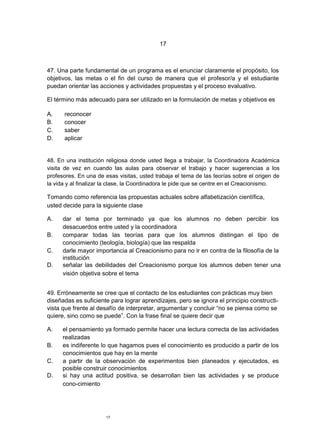 17



47. Una parte fundamental de un programa es el enunciar claramente el propósito, los
objetivos, las metas o el fin del curso de manera que el profesor/a y el estudiante
puedan orientar las acciones y actividades propuestas y el proceso evaluativo.

El término más adecuado para ser utilizado en la formulación de metas y objetivos es

A.    reconocer
B.    conocer
C.    saber
D.    aplicar


48. En una institución religiosa donde usted llega a trabajar, la Coordinadora Académica
visita de vez en cuando las aulas para observar el trabajo y hacer sugerencias a los
profesores. En una de esas visitas, usted trabaja el tema de las teorías sobre el origen de
la vida y al finalizar la clase, la Coordinadora le pide que se centre en el Creacionismo.

Tomando como referencia las propuestas actuales sobre alfabetización científica,
usted decide para la siguiente clase

A.    dar el tema por terminado ya que los alumnos no deben percibir los
      desacuerdos entre usted y la coordinadora
B.    comparar todas las teorías para que los alumnos distingan el tipo de
      conocimiento (teología, biología) que las respalda
C.    darle mayor importancia al Creacionismo para no ir en contra de la filosofía de la
      institución
D.    señalar las debilidades del Creacionismo porque los alumnos deben tener una
      visión objetiva sobre el tema


49. Erróneamente se cree que el contacto de los estudiantes con prácticas muy bien
diseñadas es suficiente para lograr aprendizajes, pero se ignora el principio constructi-
vista que frente al desafío de interpretar, argumentar y concluir “no se piensa como se
quiere, sino como se puede”. Con la frase final se quiere decir que

A.    el pensamiento ya formado permite hacer una lectura correcta de las actividades
      realizadas
B.    es indiferente lo que hagamos pues el conocimiento es producido a partir de los
      conocimientos que hay en la mente
C.    a partir de la observación de experimentos bien planeados y ejecutados, es
      posible construir conocimientos
D.    si hay una actitud positiva, se desarrollan bien las actividades y se produce
      cono-cimiento




                       17
 