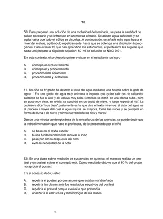 18


50. Para preparar una solución de una molaridad determinada, se pesa la cantidad de
soluto necesario y se introduce en un matraz aforado. Se añade agua suficiente y se
agita hasta que todo el sólido se disuelva. A continuación, se añade más agua hasta el
nivel del matraz, agitándolo repetidamente hasta que se obtenga una disolución homo-
génea. Para evaluar lo que han aprendido los estudiantes, el profesor/a les sugiere que
cada uno prepare la siguiente solución: 50 ml de solución de NaCl 0,01.

En este contexto, el profesor/a quiere evaluar en el estudiante un logro

A.    conceptual exclusivamente
B.    conceptual y procedimental
C.    procedimental solamente
D.    procedimental y actitudinal



51. Un niño de 5º grado ha descrito el ciclo del agua mediante una historia sobre la gota de
agua: “ Era una gotita de agua muy animosa e inquieta que quiso salir del río saltando;
saltando se fue al aire y allí estuvo muy sola. Entonces se metió en una blanca nube, pero
se puso muy triste, se enfrío, se convirtió en un copito de nieve, y luego regresó al río”. La
profesora dice “muy bien", justamente es lo que dice el texto miremos: el ciclo del agua es
el proceso a través del cual el agua líquida se evapora, forma las nubes y se precipita en
forma de lluvia o de nieve y forma nuevamente los ríos y mares”

Desde una mirada contemporánea de la enseñanza de las ciencias, se puede decir que
la retroalimentación que hace el profesora, de lo presentado por el niño

A.    se basa en el texto escolar
B.    busca fundamentalmente motivar al niño
C.    pasa por alto la respuesta del niño
D.    evita la necesidad de la nota




52. En una clase sobre medición de sustancias en química, el maestro realiza un pre-
test y un postest sobre el concepto mol. Como resultado obtuvo que el 60 % del grupo
no aprobó el postest

En el contexto dado, usted

A.    repetiría el postest porque asume que estaba mal diseñado
B.    repetiría las clases ante los resultados negativos del postest
C.    repetiría el pretest porque evaluó lo que pretendía
D.    analizaría la estructura y metodología de las clases




                       18
 