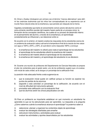 19


53. Driver y Easley introdujeron por primera vez el término “marcos alternativos” para defi-
nir las creencias autónomas que los niños han conceptualizado de su experiencia con el
mundo físico-natural antes de la enseñanza y que persiste aún después de la misma.

Vygotsky consideraba que tanto el conocimiento común previo del alumno como el
cono-cimiento científico escolar del maestro hacen parte de un proceso único: la
formación de los conceptos científicos, los cuales en su proceso de desarrollo interno
en el pensamiento del alumno, a través de la enseñanza y el aprendizaje
constantemente se influencian y se relacionan entre sí.

De acuerdo con lo anterior, el maestro analiza las respuestas de los estudiantes acerca de
un problema de evaluación sobre cuál sería la temperatura final de la mezcla de tres vasos
con agua a 100ºC y 50ºC, y 30ºC, al cual dieron como respuesta 180ºC y concluye

A.    la enseñanza del maestro no afectó para nada el aprendizaje de los estudiantes
B.    el aprendizaje de los estudiantes afectó la enseñanza del maestro
C.    la enseñanza del maesto afectó el aprendizaje de los estudiantes
D.    la enseñanza del maestro y el aprendizaje del estudiante no se afectaron



54. Durante una reunión de profesores del Departamento de Ciencias Naturales se prepara
el plan de contenidos para el grado sexto; uno de los profesores sugiere que a la evalua-
ción inicial de cada unidad, se le otorgue un porcentaje de la calificación final.

La posición más adecuada frente a esta sugerencia es

A.    que la evaluación inicial quede sin calificar porque su función es explorar los
      puntos de partida de los alumnos
B.    asignarle a esta actividad un porcentaje de la calificación, de acuerdo con el
      nivel de dificultad del instrumento aplicado
C.    promediar esta calificación con la evaluación final
D.    que los alumnos serán los únicos perjudicados con ello



55. Para un profesor/a es importante establecer en qué momento un estudiante ha
aprendido lo que se ha estructurado para ser aprendido. La respuesta a la pregunta
¿Cómo sabemos cuándo la enseñanza alcanza el aprendizaje? la podemos saber al
A.    seleccionar, planear y organizar los contenidos objeto de aprendizaje
B.    evaluar las estrategias diseñadas para enseñar
C.    estructurar instrumentos y actividades para evaluar
D.    evaluar las actividades y aportes desarrollados por los estudiantes




                       19
 