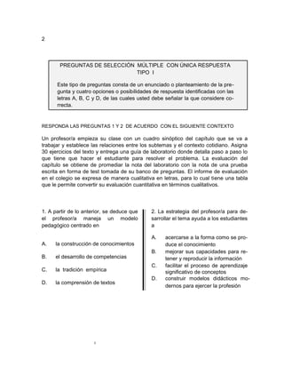 2



       PREGUNTAS DE SELECCIÓN MÚLTIPLE CON ÚNICA RESPUESTA
                              TIPO I

      Este tipo de preguntas consta de un enunciado o planteamiento de la pre-
      gunta y cuatro opciones o posibilidades de respuesta identificadas con las
      letras A, B, C y D, de las cuales usted debe señalar la que considere co-
      rrecta.


RESPONDA LAS PREGUNTAS 1 Y 2 DE ACUERDO CON EL SIGUIENTE CONTEXTO

Un profesor/a empieza su clase con un cuadro sinóptico del capítulo que se va a
trabajar y establece las relaciones entre los subtemas y el contexto cotidiano. Asigna
30 ejercicios del texto y entrega una guía de laboratorio donde detalla paso a paso lo
que tiene que hacer el estudiante para resolver el problema. La evaluación del
capítulo se obtiene de promediar la nota del laboratorio con la nota de una prueba
escrita en forma de test tomada de su banco de preguntas. El informe de evaluación
en el colegio se expresa de manera cualitativa en letras, para lo cual tiene una tabla
que le permite convertir su evaluación cuantitativa en términos cualitativos.




1. A partir de lo anterior, se deduce que    2. La estrategia del profesor/a para de-
el profesor/a maneja un modelo               sarrollar el tema ayuda a los estudiantes
pedagógico centrado en                       a

                                             A.    acercarse a la forma como se pro-
A.   la construcción de conocimientos              duce el conocimiento
                                             B.    mejorar sus capacidades para re-
B.   el desarrollo de competencias                 tener y reproducir la información
                                             C.    facilitar el proceso de aprendizaje
C.   la tradición empírica                         significativo de conceptos
                                             D.    construir modelos didácticos mo-
D.   la comprensión de textos
                                                   dernos para ejercer la profesión




                      2
 