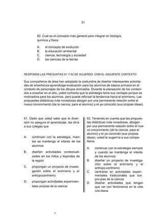 21



         60. Cuál es el concepto más general para integrar en biología,
         química y física

         A.    el concepto de evolución
         B.    la educación ambiental
         C.    ciencia, tecnología y sociedad
         D.    las ciencias de la tierras



RESPONDA LAS PREGUNTAS 61 Y 62 DE ACUERDO CON EL SIGUIENTE CONTEXTO

Sus compañeros de área han adoptado la costumbre de diseñar interesantes activida-
des de enseñanza-aprendizaje-evaluación para los alumnos de básica primaria en el
contexto de personajes de los dibujos animados. Durante la planeación de los conteni-
dos a enseñar en el año, usted comenta que la estrategia tiene sus ventajas porque es
motivadora para los alumnos, pero puede reforzar la tendencia hacia el animísmo. Las
propuestas didácticas más novedosas abogan por una permanente relación entre el
nuevo conocimiento (de la ciencia, para el alumno) y el ya conocido (sus propias ideas).



61. Dado que usted sabe que la diver-            62. Teniendo en cuenta que las propues-
sión no asegura el aprendizaje, les diría        tas didácticas más novedosas, abogan
a sus colegas que                                por una permanente relación entre el nue-
                                                 vo conocimiento (de la ciencia, para el
                                                 alumno) y el ya conocido (sus propias
A.   continúen con la estrategia, mien-          ideas), usted le sugeriría a sus compa-
     tas se mantenga el interés de los           ñeros
     alumnos
                                                 A.   continuar con la estrategia siempre
B.   diseñen actividades contextuali-                 y cuando se mantenga el interés
     zadas en los mitos y leyendas de                 de los alumnos
     la región                                   B.   diseñar un proyecto de investiga-
                                                      ción sobre el animísmo y el
C.   propongan un proyecto de investi-                antropo-centrismo
     gación sobre el animísmo y el               C.   centrarse en actividades experi-
     antropocentrismo                                 mentales tradicionales que son
                                                      pro-pias de la ciencia
D.   propongan actividades experimen-            D.   diseñar actividades que tengan
     tales propias de la ciencia                      que ver con fenómenos en la vida
                                                      coti-diana




                      21
 