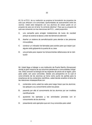 22



63. En el P.E.I. de su institución se propone la formulación de proyectos de
aula que ofrezcan a la comunidad, oportunidades de acercamiento entre los
vecinos. Usted está trabajando con sus alumnos de octavo grado en un
proyecto de aula con el tema “la corriente eléctrica”. Para que su proyecto de
aula sea coherente con las intenciones del P.E.I., usted propondría

A.   una campaña para arreglar instalaciones de luces de navidad
     porque se acerca la época y esto les llamaría la atención

B.   diseñar un sistema de semaforización para atender a las personas
     minusválidas

C.   construir un indicador de llamadas para sordos para que sepan que
     alguien está golpeando la puerta de su casa

D.   una jornada para reparar los tomacorrientes defectuosos de la insti-
     tución




64. Usted llega a trabajar a una institución de Puerto Nariño (Amazonas)
donde la gran mayoría de sus alumnos pertenecen a comunidades indíge-
nas. Ellos conocen la biología de las especies de peces de la región, pero
para usted, son poco conocidas. Desde una perspectiva en la cual el
cono-cimiento de los alumnos se toma como punto de partida para la
enseñanza de los contenidos científicos, usted decide enseñar el tema de
las relaciones intraespecíficas con

A.   contenidos como usted los sabe para luego hacer que los alumnos
     los apliquen a su conocimiento sobre los peces

B.   pasando por alto el conocimiento de los alumnos por ser inválidos
     científicamente

C.   ajustando los ejemplos y las actividades previstas con el
     conocimiento de los alumnos

D.   presentando solo ejemplos que son muy conocidos para usted




                22
 