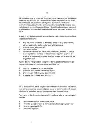 23


65. Históricamente la formación de profesores en la educación en ciencias
ha estado influenciada por ciertas concepciones como la vocación innata,
los contenidos, los procesos, los objetivos específicos, las teorías
contructivistas y, actualmente, la investigación. Estas tendencias se han
materializado en modelos pedagógicos y didácticos basados en los princi-
pios filosóficos, epistemológicos y educativos que subyacen a dichos mo-
delos.

Analice el siguiente fragmento de una clase e interprete etnográficamente
su pasos conceptuales

P:   Hoy les voy a hablar de la diferencia entre calor y temperatura;
     vamos a aprender a diferenciar calor y temperatura,
P:   ¿de qué vamos a hablar hoy?
A:   calor y temperatura
P:   para empezar les voy a pasar unas tarjeticas y después lo vamos
     a hacer práctico; vamos a contestar unas preguntas y vamos a
     analizar la experiencia práctica. Les voy a pasar las tarjetas; se las
     doy por grupos.
A partir de una interpretación etnográfica de los pasos conceptuales del
fragmento anterior se puede decir que establece un

A.   método y una experiencia con tarjetas
B.   propósito y un método basado en tarjetas
C.   propósito, un método y una organización
D.   propósito y un método y un laboratorio




66. El marco teórico de un proyecto de aula sobre nutrición de las plantas
hace consideraciones epistemológicas sobre la construcción del conoci-
miento en la escuela y con las cuales usted está en desacuerdo.

Para hacer el diseño metodológico del proyecto de aula, lo menos impor-
tante es

A.    revisar el estado del arte sobre el tema
B.    delimitar el problema en el marco ciencia, tecnología y sociedad
C.    tener en cuenta el P.E.I.
D.    proponer objetivos




               23
 