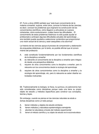 24




67. Furio y otros (2000) señalan que “este buen conocimiento de la
materia a enseñar, supone, entre otros, conocer la historia de las ciencias;
es decir, conocer los problemas que originaron la construcción de los
conocimientos científicos, cómo llegaron a articularse en cuerpos
coherentes, cómo evolucionaron, cuáles fueron las dificultades... El
conocimiento de estos problemas históricos no sólo puede ayudar al
profesorado a anticipar algunas dificultades actuales del aprendizaje ...
sino también puede ayudarle a seleccionar contenidos que proporcionen
una visión actual de la ciencia y sean asequibles a los alumnos”

La historia de las ciencias apoya el proceso de comprensión y elaboración
de propuestas didácticas; por lo tanto, es posible afirmar que el conoci-
miento del profesor/a

A.   está constituido fundamentalmente por los fundamentos científicos
     de la disciplina a enseñar
B.   es relevante al conocimiento de la disciplina a enseñar pero integra-
     do desde una perspectiva didáctica
C.   requiere de otros conocimientos como la disciplina a enseñar, pero lo
     relevante son los conocimientos desde la sicología del aprendizaje
D.   requiere de otros conocimientos como la disciplina a enseñar y la
     sicología del aprendizaje, etc, pero lo relevante es saber diseñar ac-
     tividades motivantes




68. Tradicionalmente la biología, la física, la química y la astronomía han
sido consideradas como disciplinas porque cada una tiene su propio
objeto de estudio y métodos específicos para construir sus conceptos,
teorías y leyes.

Sin embargo, cuando se piensa en las ciencias naturales se alude a
dichas disciplinas como un todo porque

A.    tienen métodos y objetos de estudio similares
B.     tienen métodos y naturaleza epistemológica semejante
C.     abordan la naturaleza a través del método experimental
D.     tienen el método científico y su objeto de estudio es la socionaturaleza




                24
 