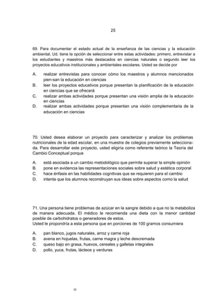 25



69. Para documentar el estado actual de la enseñanza de las ciencias y la educación
ambiental, Ud. tiene la opción de seleccionar entre estas actividades: primero, entrevistar a
los estudiantes y maestros más destacados en ciencias naturales o segundo leer los
proyectos educativos institucionales y ambientales escolares. Usted se decide por

A.    realizar entrevistas para conocer cómo los maestros y alumnos mencionados
      pien-san la educación en ciencias
B.    leer los proyectos educativos porque presentan la planificación de la educación
      en ciencias que se ofrecerá
C.    realizar ambas actividades porque presentan una visión amplia de la educación
      en ciencias
D.    realizar ambas actividades porque presentan una visión complementaria de la
      educación en ciencias




70. Usted desea elaborar un proyecto para caracterizar y analizar los problemas
nutricionales de la edad escolar, en una muestra de colegios previamente selecciona-
da. Para desarrollar este proyecto, usted eligiría como referente teórico la Teoría del
Cambio Conceptual porque

A.    está asociada a un cambio metodológico que permite superar la simple opinión
B.    pone en evidencia las representaciones sociales sobre salud y estética corporal
C.    hace énfasis en las habilidades cognitivas que se requieren para el cambio
D.    intenta que los alumnos reconstruyan sus ideas sobre aspectos como la salud




71. Una persona tiene problemas de azúcar en la sangre debido a que no la metaboliza
de manera adecuada. El médico le recomienda una dieta con la menor cantidad
posible de carbohidratos o generadores de estos.
Usted le propondría a esta persona que en porciones de 100 gramos consumiera

A.    pan blanco, jugos naturales, arroz y carne roja
B.    avena en hojuelas, frutas, carne magra y leche descremada
C.    queso bajo en grasa, huevos, cereales y galletas integrales
D.    pollo, yuca, frutas, lácteos y verduras




                       25
 