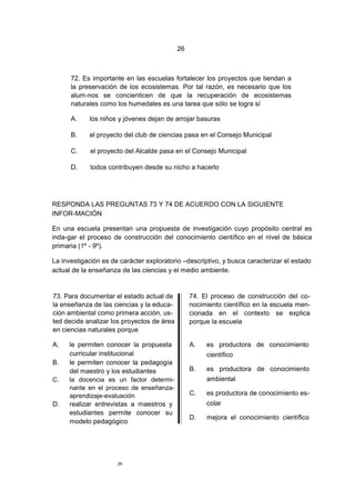 26



      72. Es importante en las escuelas fortalecer los proyectos que tiendan a
      la preservación de los ecosistemas. Por tal razón, es necesario que los
      alum-nos se concienticen de que la recuperación de ecosistemas
      naturales como los humedales es una tarea que sólo se logra sí

      A.    los niños y jóvenes dejan de arrojar basuras

      B.    el proyecto del club de ciencias pasa en el Consejo Municipal

      C.     el proyecto del Alcalde pasa en el Consejo Municipal

      D.     todos contribuyen desde su nicho a hacerlo




RESPONDA LAS PREGUNTAS 73 Y 74 DE ACUERDO CON LA SIGUIENTE
INFOR-MACIÓN

En una escuela presentan una propuesta de investigación cuyo propósito central es
inda-gar el proceso de construcción del conocimiento científico en el nivel de básica
primaria (1º - 9º).

La investigación es de carácter exploratorio –descriptivo, y busca caracterizar el estado
actual de la enseñanza de las ciencias y el medio ambiente.


73. Para documentar el estado actual de          74. El proceso de construcción del co-
la enseñanza de las ciencias y la educa-         nocimiento científico en la escuela men-
ción ambiental como primera acción, us-          cionada en el contexto se explica
ted decide analizar los proyectos de área        porque la escuela
en ciencias naturales porque

A.   le permiten conocer la propuesta            A.   es productora de conocimiento
     curricular institucional                         científico
B.   le permiten conocer la pedagogía
     del maestro y los estudiantes               B.   es productora de conocimiento
C.   la docencia es un factor determi-                ambiental
     nante en el proceso de enseñanza-
     aprendizaje-evaluación                      C.   es productora de conocimiento es-
D.   realizar entrevistas a maestros y                colar
     estudiantes permite conocer su
                                                 D.   mejora el conocimiento científico
     modelo pedagógico




                      26
 