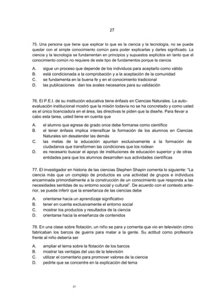 27


75. Una persona que tiene que explicar lo que es la ciencia y la tecnología, no se puede
quedar con el simple conocimiento común para poder explicarlas y darles significado. La
ciencia y la tecnología se fundamentan en principios y supuestos explícitos en tanto que el
conocimiento común no requiere de este tipo de fundamentos porque la ciencia

A.    sigue un proceso que depende de los individuos para aceptarlo como válido
B.    está condicionada a la comprobación y a la aceptación de la comunidad
C.    se fundamenta en la buena fe y en el conocimiento tradicional
D.    las publicaciones dan los avales necesarios para su validación


76. El P.E.I. de su institución educativa tiene énfasis en Ciencias Naturales. La auto-
evaluación institucional mostró que la misión todavía no se ha concretado y como usted
es el único licenciado/a en el área, las directivas le piden que la diseñe. Para llevar a
cabo esta tarea, usted tiene en cuenta que

A.    el alumno que egrese de grado once debe formarse como científico
B.    el tener énfasis implica intensificar la formación de los alumnos en Ciencias
      Naturales sin desatender las demás
C.    las metas de la educación apuntan exclusivamente a la formación de
      ciudadanos que transformen las condiciones que los rodean
D.    es necesario buscar el apoyo de instituciones de educación superior y de otras
      entidades para que los alumnos desarrollen sus actividades científicas

77. El investigador en historia de las ciencias Stephen Shapin comenta lo siguiente: “La
ciencia más que un complejo de productos es una actividad de grupos e individuos
encaminada primordialmente a la construcción de un conocimiento que responda a las
necesidades sentidas de su entorno social y cultural”. De acuerdo con el contexto ante-
rior, se puede inferir que la enseñanza de las ciencias debe

A.    orientarse hacia un aprendizaje significativo
B.    tener en cuenta exclusivamente el entorno social
C.    mostrar los productos y resultados de la ciencia
D.    orientarse hacia la enseñanza de contenidos

78. En una clase sobre flotación, un niño se para y comenta que vio en televisión cómo
fabricaban los barcos de guerra para matar a la gente. Su actitud como profesor/a
frente al niño debería ser

A.    ampliar el tema sobre la flotación de los barcos
B.    mostrar las ventajas del uso de la televisión
C.    utilizar el comentario para promover valores de la ciencia
D.    pedirle que se concentre en la explicación del tema




                      27
 