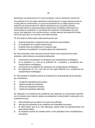 28

RESPONDA LAS PREGUNTAS 79 Y 80 DE ACUERDO CON EL SIGUIENTE CONTEXTO
Una población A de una región colombiana caracterizada por su auge industrial presen-ta
un alto grado de contaminación. Un grupo de estudiantes de un colegio situado en otra
población que denominaremos B, observó atentamente que una planta, tillandsia
usnecnoides (barba de viejo) presentaba características morfológicas diferentes de la
misma planta en la población A. Las plantas de la población A presentaban color gris
oscuro, eran pequeñas, con manchas oscuras, y puntas resecas; las plantas de la pobla-
ción B eran gris claro, sin manchas y con textura húmeda.

79. Con base en dichos datos usted podría pensar que

A.   la planta responde a cualquiera de las condiciones del ambiente
B.   en la población B no existe contaminación
C.   la planta crece sin problemas en cualquier lugar
D.   la planta en la población A muestra signos de contaminación

80. Para comprobar cómo reacciona el liquen frente a las variaciones del medio
ambiente, usted colocaría una planta de barbaviejo

A.   únicamente en la población A y analizaría sus características morfológicas
B.   en la población A y otra en la población B, y analizaría y compararía sus
     características morfológicas
C.   únicamente en la población B y analizaría sus características morfológicas
D.   las poblaciones A y B y otra más en otro lugar diferente (C) y compararía sus
     características morfológicas

81. Para analizar el impacto social de la evaluación en el aprendizaje de los estudian-
tes, el profesor/a

A.    corrige las respuestas equivocadas
B.    repite la prueba de evaluación
C.    ofrece las respuestas correctas
D.    analiza los resultados obtenidos

82. Respecto a la enseñanza de problemas que relacionan el conocimiento científico
con el contexto socio cultural, desde una perspectiva constructivista lo adecuado en la
evaluación es que

A.   toda actividad que se realice en la clase sea calificada
B.   este tipo de contenidos al ser subjetivos son imposibles de evaluar
C.   es difícil definir qué es lo más adecuado, porque todos los planteamientos son
     igual-mente válidos
D.   es necesario evaluar los cambios tanto a nivel actitudinal como procedimental y
     conceptual




                      28
 