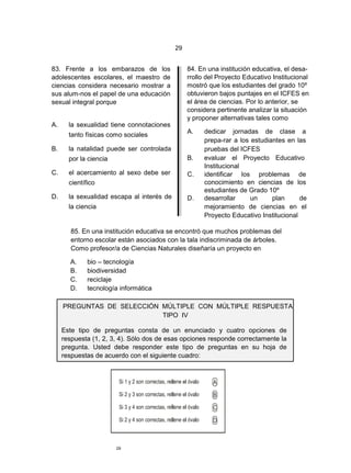 29


83. Frente a los embarazos de los                84. En una institución educativa, el desa-
adolescentes escolares, el maestro de            rrollo del Proyecto Educativo Institucional
ciencias considera necesario mostrar a           mostró que los estudiantes del grado 10º
sus alum-nos el papel de una educación           obtuvieron bajos puntajes en el ICFES en
sexual integral porque                           el área de ciencias. Por lo anterior, se
                                                 considera pertinente analizar la situación
                                                 y proponer alternativas tales como
A.     la sexualidad tiene connotaciones
                                                 A.    dedicar jornadas de clase a
       tanto físicas como sociales
                                                       prepa-rar a los estudiantes en las
B.     la natalidad puede ser controlada               pruebas del ICFES
       por la ciencia                            B.    evaluar el Proyecto Educativo
                                                       Institucional
C.     el acercamiento al sexo debe ser          C.    identificar los problemas de
       científico                                      conocimiento en ciencias de los
                                                       estudiantes de Grado 10º
D.     la sexualidad escapa al interés de        D.    desarrollar     un     plan      de
       la ciencia                                      mejoramiento de ciencias en el
                                                       Proyecto Educativo Institucional

        85. En una institución educativa se encontró que muchos problemas del
        entorno escolar están asociados con la tala indiscriminada de árboles.
        Como profesor/a de Ciencias Naturales diseñaría un proyecto en

       A.     bio – tecnología
       B.     biodiversidad
       C.     reciclaje
       D.     tecnología informática

     PREGUNTAS DE SELECCIÓN MÚLTIPLE CON MÚLTIPLE RESPUESTA
                            TIPO IV

     Este tipo de preguntas consta de un enunciado y cuatro opciones de
     respuesta (1, 2, 3, 4). Sólo dos de esas opciones responde correctamente la
     pregunta. Usted debe responder este tipo de preguntas en su hoja de
     respuestas de acuerdo con el siguiente cuadro:




                        29
 