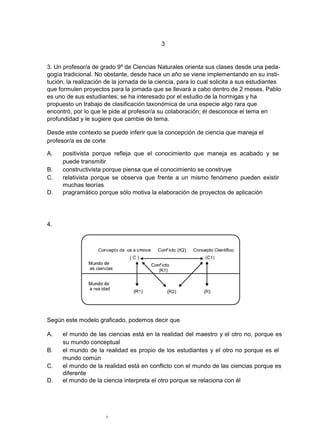 3


3. Un profesor/a de grado 9º de Ciencias Naturales orienta sus clases desde una peda-
gogía tradicional. No obstante, desde hace un año se viene implementando en su insti-
tución, la realización de la jornada de la ciencia, para lo cual solicita a sus estudiantes
que formulen proyectos para la jornada que se llevará a cabo dentro de 2 meses. Pablo
es uno de sus estudiantes; se ha interesado por el estudio de la hormigas y ha
propuesto un trabajo de clasificación taxonómica de una especie algo rara que
encontró, por lo que le pide al profesor/a su colaboración; él desconoce el tema en
profundidad y le sugiere que cambie de tema.

Desde este contexto se puede inferir que la concepción de ciencia que maneja el
profesor/a es de corte

A.    positivista porque refleja que el conocimiento que maneja es acabado y se
      puede transmitir
B.    constructivista porque piensa que el conocimiento se construye
C.    relativista porque se observa que frente a un mismo fenómeno pueden existir
      muchas teorías
D.    pragramático porque sólo motiva la elaboración de proyectos de aplicación




4.




Según este modelo graficado, podemos decir que

A.    el mundo de las ciencias está en la realidad del maestro y el otro no, porque es
      su mundo conceptual
B.    el mundo de la realidad es propio de los estudiantes y el otro no porque es el
      mundo común
C.    el mundo de la realidad está en conflicto con el mundo de las ciencias porque es
      diferente
D.    el mundo de la ciencia interpreta el otro porque se relaciona con él




                      3
 