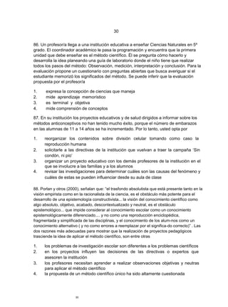 30


86. Un profesor/a llega a una institución educativa a enseñar Ciencias Naturales en 5º
grado. El coordinador académico le pasa la programación y encuentra que la primera
unidad que debe enseñar es el método científico. Él se pregunta cómo hacerlo y
desarrolla la idea planeando una guía de laboratorio donde el niño tiene que realizar
todos los pasos del método: Observación, medición, interpretación y conclusión. Para la
evaluación propone un cuestionario con preguntas abiertas que busca averiguar si el
estudiante memorizó los significados del método. Se puede inferir que la evaluación
propuesta por el profesor/a

1.     expresa la concepción de ciencias que maneja
2.     mide aprendizaje memorístico
3.     es terminal y objetiva
4.     mide comprensión de conceptos

87. En su institución los proyectos educativos y de salud dirigidos a informar sobre los
métodos anticonceptivos no han tenido mucho éxito, porque el número de embarazos
en las alumnas de 11 a 14 años se ha incrementado. Por lo tanto, usted opta por

1.    reorganizar los contenidos sobre división celular tomando como caso la
      reproducción humana
2.    solicitarle a las directivas de la institución que vuelvan a traer la campaña „Sin
      condón, ni pio‟
3.    organizar un proyecto educativo con los demás profesores de la institución en el
      que se involucre a las familias y a los alumnos
4.    revisar las investigaciones para determinar cuáles son las causas del fenómeno y
      cuáles de estas se pueden influenciar desde su aula de clase

88. Porlan y otros (2000), señalan que: “el trasfondo absolutista que está presente tanto en la
visión empirista como en la racionalista de la ciencia, es el obstáculo más potente para el
desarrollo de una epistemología constructivista... la visión del conocimiento científico como
algo absoluto, objetivo, acabado, descontextualizado y neutral, es el obstáculo
epistemológico... que impide considerar al conocimiento escolar como un conocimiento
epistemológicamente diferenciado.... y no como una reproducción enciclopédica,
fragmentada y simplificada de las disciplinas, y el conocimiento de los alum-nos como un
conocimiento alternativo ( y no como errores a reemplazar por el significa-do correcto)” . Las
dos razones más adecuadas para mostrar que la realización de proyectos pedagógicos
trasciende la idea de aplicar el método científico, son entre otras

1.    los problemas de investigación escolar son diferentes a los problemas científicos
2.    en los proyectos influyen las decisiones de las directivas o expertos que
      asesoren la institución
3.    los profesores necesitan aprender a realizar observaciones objetivas y neutras
      para aplicar el método científico
4.    la propuesta de un método científico único ha sido altamente cuestionada




                       30
 