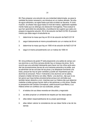 31


89. Para preparar una solución de una molaridad determinada, se pesa la
cantidad de soluto necesario y se introduce en un matraz aforado. Se aña-
de agua suficiente y se agita hasta que todo el sólido se disuelva. A conti-
nuación, se añade más agua hasta el nivel del matraz, agitándolo repetida-
mente hasta que se obtenga una disolución homogénea. Para evaluar lo
que han aprendido los estudiantes, el profesor/a les sugiere que cada uno
prepare la siguiente solución: 50 ml de solución de NaCl 0,01M. El procedi-
miento que debe seguir el estudiante es

1.   determinar la masa que hay en 50 ml de solución de NaCl 0,01 M

2.   seguir básicamente el mismo procedimiento con un matraz de 50 ml

3.   determinar la masa que hay en 1000 ml de solución de NaCl 0,01 M

4.   seguir el mismo procedimiento con un matraz de 1000 ml




90. Una profesora de grado 5º está preparando una salida de campo con
sus alumnos a una finca cercana donde hay un bosque de pinos. Se le
ocurrió que una actividad interesante para hacer con los niños sería estu-
diar las procesionarias (larvas de una mariposa parecida a la polilla, que
se alimentan de las acículas de los pinos y se desplazan formando una
bola), porque las hay en gran cantidad y puede ser importante que los
alumnos la conozcan. Para ir motivando a los alumnos con la salida,
empezó a hablar del tema con ellos: Marta –una alumna-, dijo que no es
tan grave que haya tantas procesionarias porque son animales que
también tienen derecho a vivir; mientras que Luz Helena dijo que deberían
matarlas a todas porque hacían daño a las personas y a los pinos. Desde
la perspectiva del Cambio Conceptual, usted buscaría que Marta y Luz
Helena entren en conflicto con sus actitudes, porque

1.   el estatus de sus ideas necesita ser discutido y negociado

2.   se debe propiciar un ambiente de respeto por las ideas ajenas

3.   ellas deben responsabilizarse de su propio aprendizaje

4.   ellas deben valorar la consistencia de sus ideas frente a las de los
     demás




               31
 