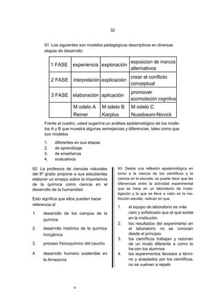 32


      91. Los siguientes son modelos pedagógicos descriptivos en diversas
      etapas de desarrollo:

                                                       exposicion de marcos
           1 FASE experiencia exploración
                                                       alternativos
                                                       crear el conflicto
           2 FASE    interpretación explicación
                                                       conceptual
                                                       promover
           3 FASE elaboración aplicación
                                                       acomodación cognitiva
                     M odelo A          M odelo B      M odelo C
                     Reiner             Karplus        Nussbaum-Novick
      Frente al cuadro, usted sugeriría un análisis epistemológico de los mode-
      los A y B que muestra algunas semejanzas y diferencias, tales como que
      son modelos

      1.    diferentes en sus etapas
      2.    de aprendizaje
      3.    de enseñanza
      4.    evaluativos

92. La profesora de ciencias naturales          93. Desde una reflexión epistemológica en
del 8º grado propone a sus estudiantes          torno a la ciencia de los científicos y la
elaborar un ensayo sobre la importancia         ciencia en la escuela, se puede decir que las
de la química como ciencia en el                diferencias entre la actividad experimental
desarrollo de la humanidad.                     que se hace en un laboratorio de inves-
                                                tigación y la que se lleva a cabo en la ins-
Esto significa que ellos pueden hacer           titución escolar, radican en que
referencia al
                                                1.    el equipo de laboratorio es más
1.   desarrollo de los campos de la                   caro y sofisticado que el que existe
     química                                          en la institución
                                                2.    los resultados del experimento en
2.   desarrollo histórico de la química               el laboratorio no se conocen
     inorgánica                                       desde el principio
                                                3.    los científicos trabajan y razonan
3.   proceso físicoquímico del caucho                 de un modo diferente a como lo
                                                      ha-cen los alumnos
4.   desarrollo humano sostenible en            4.    los experimentos llevados a térmi-
     la Amazonía                                      no y aceptados por los científicos,
                                                      no se vuelven a repetir




                     32
 