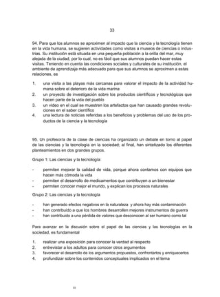33


94. Para que los alumnos se aproximen al impacto que la ciencia y la tecnología tienen
en la vida humana, se sugieren actividades como visitas a museos de ciencias o indus-
trias. Su institución está situada en una pequeña población a la orilla del mar, muy
alejada de la ciudad, por lo cual, no es fácil que sus alumnos puedan hacer estas
visitas. Teniendo en cuenta las condiciones sociales y culturales de su institución, el
ambiente de aprendizaje más adecuado para que sus alumnos se aproximen a estas
relaciones, es

1.   una visita a las playas más cercanas para valorar el impacto de la actividad hu-
     mana sobre el deterioro de la vida marina
2.   un proyecto de investigación sobre los productos científicos y tecnológicos que
     hacen parte de la vida del pueblo
3.   un video en el cual se muestren los artefactos que han causado grandes revolu-
     ciones en el saber científico
4.   una lectura de noticias referidas a los beneficios y problemas del uso de los pro-
     ductos de la ciencia y la tecnología



95. Un profesor/a de la clase de ciencias ha organizado un debate en torno al papel
de las ciencias y la tecnología en la sociedad; al final, han sintetizado los diferentes
planteamientos en dos grandes grupos.

Grupo 1: Las ciencias y la tecnología:

-    permiten mejorar la calidad de vida, porque ahora contamos con equipos que
     hacen más cómoda la vida
-    permiten el desarrollo de medicamentos que contribuyen a un bienestar
-    permiten conocer mejor el mundo, y explican los procesos naturales

Grupo 2: Las ciencias y la tecnología

-    han generado efectos negativos en la naturaleza y ahora hay más contaminación
-    han contribuido a que los hombres desarrollen mejores instrumentos de guerra
-    han contribuido a una pérdida de valores que desconocen al ser humano como tal

Para avanzar en la discusión sobre el papel de las ciencias y las tecnologías en la
sociedad, es fundamental

1.   realizar una exposición para conocer la verdad al respecto
2.   entrevistar a los adultos para conocer otros argumentos
3.   favorecer el desarrollo de los argumentos propuestos, confrontarlos y enriquecerlos
4.   profundizar sobre los contenidos conceptuales implicados en el tema




                      33
 