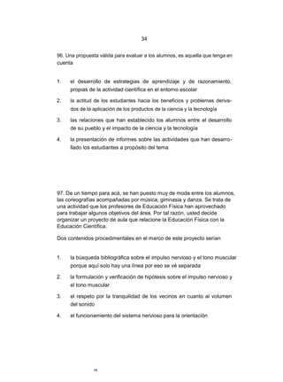 34


96. Una propuesta válida para evaluar a los alumnos, es aquella que tenga en
cuenta


1.   el desarrollo de estrategias de aprendizaje y de razonamiento,
     propias de la actividad científica en el entorno escolar

2.   la actitud de los estudiantes hacia los beneficios y problemas deriva-
     dos de la aplicación de los productos de la ciencia y la tecnología

3.   las relaciones que han establecido los alumnos entre el desarrollo
     de su pueblo y el impacto de la ciencia y la tecnología

4.   la presentación de informes sobre las actividades que han desarro-
     llado los estudiantes a propósito del tema




97. De un tiempo para acá, se han puesto muy de moda entre los alumnos,
las coreografías acompañadas por música, gimnasia y danza. Se trata de
una actividad que los profesores de Educación Física han aprovechado
para trabajar algunos objetivos del área. Por tal razón, usted decide
organizar un proyecto de aula que relacione la Educación Física con la
Educación Científica.

Dos contenidos procedimentales en el marco de este proyecto serían


1.   la búsqueda bibliográfica sobre el impulso nervioso y el tono muscular
     porque aquí solo hay una línea por eso se vé separada

2.   la formulación y verificación de hipótesis sobre el impulso nervioso y
     el tono muscular

3.   el respeto por la tranquilidad de los vecinos en cuanto al volumen
     del sonido

4.   el funcionamiento del sistema nervioso para la orientación




               34
 