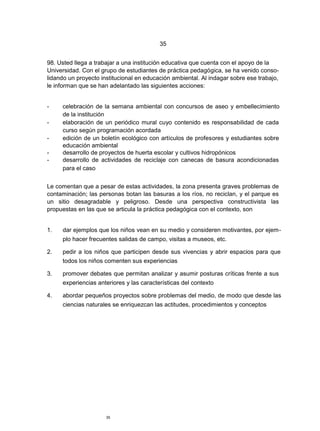 35


98. Usted llega a trabajar a una institución educativa que cuenta con el apoyo de la
Universidad. Con el grupo de estudiantes de práctica pedagógica, se ha venido conso-
lidando un proyecto institucional en educación ambiental. Al indagar sobre ese trabajo,
le informan que se han adelantado las siguientes acciones:


-    celebración de la semana ambiental con concursos de aseo y embellecimiento
     de la institución
-    elaboración de un periódico mural cuyo contenido es responsabilidad de cada
     curso según programación acordada
-    edición de un boletín ecológico con artículos de profesores y estudiantes sobre
     educación ambiental
-    desarrollo de proyectos de huerta escolar y cultivos hidropónicos
-    desarrollo de actividades de reciclaje con canecas de basura acondicionadas
     para el caso


Le comentan que a pesar de estas actividades, la zona presenta graves problemas de
contaminación; las personas botan las basuras a los ríos, no reciclan, y el parque es
un sitio desagradable y peligroso. Desde una perspectiva constructivista las
propuestas en las que se articula la práctica pedagógica con el contexto, son


1.   dar ejemplos que los niños vean en su medio y consideren motivantes, por ejem-
     plo hacer frecuentes salidas de campo, visitas a museos, etc.

2.   pedir a los niños que participen desde sus vivencias y abrir espacios para que
     todos los niños comenten sus experiencias

3.   promover debates que permitan analizar y asumir posturas críticas frente a sus
     experiencias anteriores y las características del contexto

4.   abordar pequeños proyectos sobre problemas del medio, de modo que desde las
     ciencias naturales se enriquezcan las actitudes, procedimientos y conceptos




                      35
 