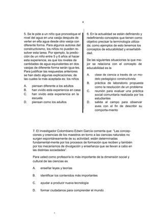 4



5. Se le pide a un niño que pronostique el       6. En la actualidad se están definiendo y
nivel del agua en una vasija después de          redefiniendo conceptos que tienen como
verter en ella agua desde otra vasija con        objetivo precisar la terminología utiliza-
diferente forma. Para algunos autores del        da; como ejemplos de esto tenemos los
constructivismo, los niños no pueden re-         conceptos de educabilidad y enseñabili-
solver esta tarea. Por ejemplo, la predic-       dad.
ción de un niño entre 5 y 6 años al hacer
esta experiencia, es que los niveles de          De las siguientes situaciones la que me-
cantidades de agua equivalentes en dos           jor se relaciona con el concepto de
vasijas de diferente forma serán igua-les.       educabilidad es la
Para justificar las respuestas anteriores
se han dado algunas explicaciones; de            A.    clase de ciencia a través de un mo-
las cuales la más aceptada es: los niños               delo pedagógico constructivista
                                                 B.    práctica de laboratorio propuesta
A.   piensan diferente a los adultos                   como la resolución de un problema
B.   han vivido esta experiencia en casa         C.    reunión para evaluar una práctica
C.   han vivido esta experiencia en la                 social comunitaria realizada por los
     escuela                                           estudiantes
D.   piensan como los adultos                    D.    salida al campo para observar
                                                       aves con el fin de describir su
                                                       comporta-miento




      7. El investigador Colombiano Edwin García comenta que: “Las concep-
      ciones y creencias de los maestros en torno a las ciencias naturales no
      surgen espontáneamente de su actividad; están determinadas
      fundamental-mente por los procesos de formación que reciben y también
      por los mecanismos de divulgación y enseñanza que se llevan a cabo en
      las distintas sociedades”.

      Para usted como profesor/a lo más importante de la dimensión social y
      cultural de las ciencias es

      A.    enseñar leyes y teorías

      B.    identificar los contenidos más importantes

      C.    ayudar a producir nueva tecnología

      D.    formar ciudadanos para comprender el mundo




                      4
 