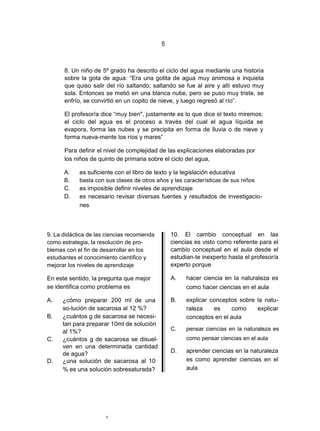 5



      8. Un niño de 5º grado ha descrito el ciclo del agua mediante una historia
      sobre la gota de agua: “Era una gotita de agua muy animosa e inquieta
      que quiso salir del río saltando; saltando se fue al aire y allí estuvo muy
      sola. Entonces se metió en una blanca nube, pero se puso muy triste, se
      enfrío, se convirtió en un copito de nieve, y luego regresó al río”.

      El profesor/a dice “muy bien", justamente es lo que dice el texto miremos:
      el ciclo del agua es el proceso a través del cual el agua líquida se
      evapora, forma las nubes y se precipita en forma de lluvia o de nieve y
      forma nueva-mente los ríos y mares”

      Para definir el nivel de complejidad de las explicaciones elaboradas por
      los niños de quinto de primaria sobre el ciclo del agua,

      A.    es suficiente con el libro de texto y la legislación educativa
      B.    basta con sus clases de otros años y las características de sus niños
      C.    es imposible definir niveles de aprendizaje
      D.    es necesario revisar diversas fuentes y resultados de investigacio-
            nes



9. La didáctica de las ciencias recomienda       10. El cambio conceptual en las
como estrategia, la resolución de pro-           ciencias es visto como referente para el
blemas con el fin de desarrollar en los          cambio conceptual en el aula desde el
estudiantes el conocimiento científico y         estudian-te inexperto hasta el profesor/a
mejorar los niveles de aprendizaje               experto porque

En este sentido, la pregunta que mejor           A.   hacer ciencia en la naturaleza es
se identifica como problema es                        como hacer ciencias en el aula

A.    ¿cómo preparar 200 ml de una               B.   explicar conceptos sobre la natu-
      so-lución de sacarosa al 12 %?                  raleza    es    como     explicar
B.    ¿cuántos g de sacarosa se necesi-               conceptos en el aula
      tan para preparar 10ml de solución
      al 1%?                                     C.   pensar ciencias en la naturaleza es
C.    ¿cuántos g de sacarosa se disuel-               como pensar ciencias en el aula
      ven en una determinada cantidad
      de agua?                                   D.   aprender ciencias en la naturaleza
D.    ¿una solución de sacarosa al 10                 es como aprender ciencias en el
      % es una solución sobresaturada?                aula




                       5
 