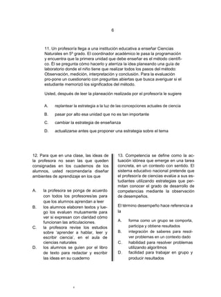 6



      11. Un profesor/a llega a una institución educativa a enseñar Ciencias
      Naturales en 5º grado. El coordinador académico le pasa la programación
      y encuentra que la primera unidad que debe enseñar es el método científi-
      co. Él se pregunta cómo hacerlo y aterriza la idea planeando una guía de
      laboratorio donde el niño tiene que realizar todos los pasos del método:
      Observación, medición, interpretación y conclusión. Para la evaluación
      pro-pone un cuestionario con preguntas abiertas que busca averiguar si el
      estudiante memorizó los significados del método.

      Usted, después de leer la planeación realizada por el profesor/a le sugiere

      A.   replantear la estrategia a la luz de las concepciones actuales de ciencia

      B.   pasar por alto esa unidad que no es tan importante

      C.   cambiar la estrategia de enseñanza

      D.   actualizarse antes que proponer una estrategia sobre el tema




12. Para que en una clase, las ideas de        13. Competencia se define como la ac-
la profesora no sean las que queden            tuación idónea que emerge en una tarea
consignadas en los cuadernos de los            concreta, en un contexto con sentido. El
alumnos, usted recomendaría diseñar            sistema educativo nacional pretende que
ambientes de aprendizaje en los que            el profesor/a de ciencias evalúe a sus es-
                                               tudiantes utilizando estrategias que per-
                                               mitan conocer el grado de desarrollo de
A.   la profesora se ponga de acuerdo          competencias mediante la observación
     con todos los profesores/as para          de desempeños.
     que los alumnos aprendan a leer
B.   los alumnos elaboren textos y lue-        El término desempeño hace referencia a
     go los evaluen mutuamente para            la
     ver si expresan con claridad cómo
     funcionan las articulaciones.             A.    forma como un grupo se comporta,
C.   la profesora revise los estudios                participa y obtiene resultados
     sobre „aprender a hablar, leer y          B.    integración de saberes para resol-
     escribir ciencia‟, en el aula de                ver problemas en un contexto dado
     ciencias naturales                        C.    habilidad para resolver problemas
D.   los alumnos se guíen por el libro               utilizando algorítmos
     de texto para redactar y escribir         D.    facilidad para trabajar en grupo y
     las ideas en su cuaderno                        producir resultados




                     6
 