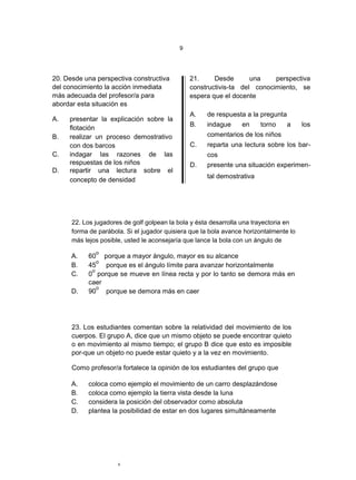 9




20. Desde una perspectiva constructiva          21.     Desde       una    perspectiva
del conocimiento la acción inmediata            constructivis-ta del conocimiento, se
más adecuada del profesor/a para                espera que el docente
abordar esta situación es
                                                A.   de respuesta a la pregunta
A.   presentar la explicación sobre la
                                                B.   indague      en    torno     a     los
     flotación
B.   realizar un proceso demostrativo                comentarios de los niños
     con dos barcos                             C.   reparta una lectura sobre los bar-
C.   indagar las razones de las                      cos
     respuestas de los niños                    D.   presente una situación experimen-
D.   repartir una lectura sobre el
                                                     tal demostrativa
     concepto de densidad




      22. Los jugadores de golf golpean la bola y ésta desarrolla una trayectoria en
      forma de parábola. Si el jugador quisiera que la bola avance horizontalmente lo
      más lejos posible, usted le aconsejaría que lance la bola con un ángulo de
              o
      A.   60 porque a mayor ángulo, mayor es su alcance
              o
      B.   45   porque es el ángulo límite para avanzar horizontalmente
            o
      C.   0 porque se mueve en línea recta y por lo tanto se demora más en
           caer
              o
      D.   90   porque se demora más en caer




      23. Los estudiantes comentan sobre la relatividad del movimiento de los
      cuerpos. El grupo A, dice que un mismo objeto se puede encontrar quieto
      o en movimiento al mismo tiempo; el grupo B dice que esto es imposible
      por-que un objeto no puede estar quieto y a la vez en movimiento.

      Como profesor/a fortalece la opinión de los estudiantes del grupo que

      A.   coloca como ejemplo el movimiento de un carro desplazándose
      B.   coloca como ejemplo la tierra vista desde la luna
      C.   considera la posición del observador como absoluta
      D.   plantea la posibilidad de estar en dos lugares simultáneamente




                      9
 