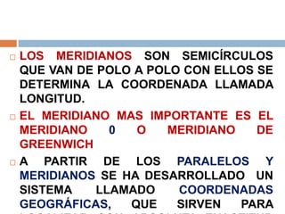  LOS MERIDIANOS SON SEMICÍRCULOS
QUE VAN DE POLO A POLO CON ELLOS SE
DETERMINA LA COORDENADA LLAMADA
LONGITUD.
 EL MERIDIANO MAS IMPORTANTE ES EL
MERIDIANO 0 O MERIDIANO DE
GREENWICH
 A PARTIR DE LOS PARALELOS Y
MERIDIANOS SE HA DESARROLLADO UN
SISTEMA LLAMADO COORDENADAS
GEOGRÁFICAS, QUE SIRVEN PARA
 