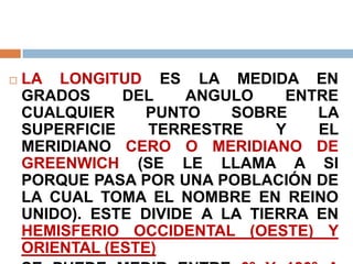  LA LONGITUD ES LA MEDIDA EN
GRADOS DEL ANGULO ENTRE
CUALQUIER PUNTO SOBRE LA
SUPERFICIE TERRESTRE Y EL
MERIDIANO CERO O MERIDIANO DE
GREENWICH (SE LE LLAMA A SI
PORQUE PASA POR UNA POBLACIÓN DE
LA CUAL TOMA EL NOMBRE EN REINO
UNIDO). ESTE DIVIDE A LA TIERRA EN
HEMISFERIO OCCIDENTAL (OESTE) Y
ORIENTAL (ESTE)
 