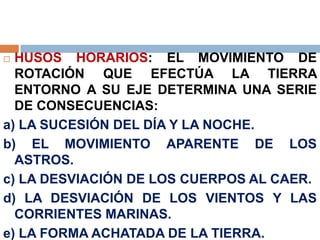  HUSOS HORARIOS: EL MOVIMIENTO DE
ROTACIÓN QUE EFECTÚA LA TIERRA
ENTORNO A SU EJE DETERMINA UNA SERIE
DE CONSECUENCIAS:
a) LA SUCESIÓN DEL DÍA Y LA NOCHE.
b) EL MOVIMIENTO APARENTE DE LOS
ASTROS.
c) LA DESVIACIÓN DE LOS CUERPOS AL CAER.
d) LA DESVIACIÓN DE LOS VIENTOS Y LAS
CORRIENTES MARINAS.
e) LA FORMA ACHATADA DE LA TIERRA.
 