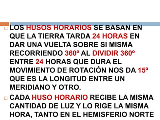  LOS HUSOS HORARIOS SE BASAN EN
QUE LA TIERRA TARDA 24 HORAS EN
DAR UNA VUELTA SOBRE SI MISMA
RECORRIENDO 360º AL DIVIDIR 360º
ENTRE 24 HORAS QUE DURA EL
MOVIMIENTO DE ROTACIÓN NOS DA 15º
QUE ES LA LONGITUD ENTRE UN
MERIDIANO Y OTRO.
 CADA HUSO HORARIO RECIBE LA MISMA
CANTIDAD DE LUZ Y LO RIGE LA MISMA
HORA, TANTO EN EL HEMISFERIO NORTE
 