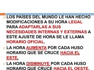  LOS PAÍSES DEL MUNDO LE HAN HECHO
MODIFICACIONES A SU HORA LEGAL
PARA ADAPTARLAS A SUS
NECESIDADES INTERNAS Y EXTERNAS A
ESTE AJUSTE DE HORA SE LE LLAMA
HORARIO OFICIAL.
 LA HORA AUMENTA POR CADA HUSO
HORARIO QUE SE CRUCE HACIA EL
ESTE.
 LA HORA DISMINUYE POR CADA HUSO
HORARIO QUE CRUCE HACIA EL OESTE.
 