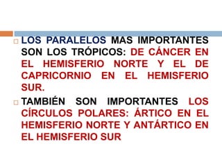  LOS PARALELOS MAS IMPORTANTES
SON LOS TRÓPICOS: DE CÁNCER EN
EL HEMISFERIO NORTE Y EL DE
CAPRICORNIO EN EL HEMISFERIO
SUR.
 TAMBIÉN SON IMPORTANTES LOS
CÍRCULOS POLARES: ÁRTICO EN EL
HEMISFERIO NORTE Y ANTÁRTICO EN
EL HEMISFERIO SUR
 